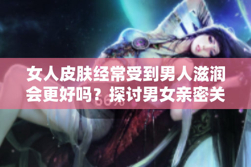 女人皮膚經(jīng)常受到男人滋潤會(huì)更好嗎？探討男女親密關(guān)系對(duì)女性肌膚的影響