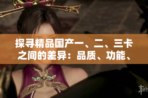 探尋精品國產(chǎn)一、二、三卡之間的差異：品質(zhì)、功能、性能詳解