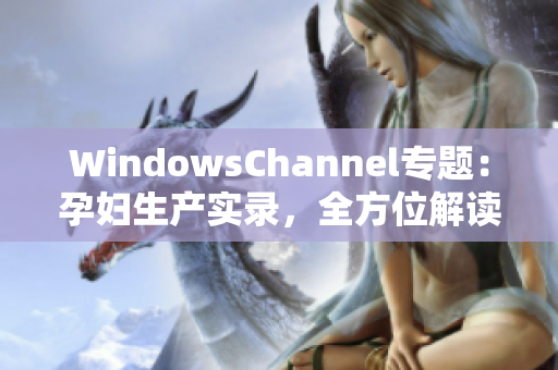WindowsChannel專題：孕婦生產(chǎn)實錄，全方位解讀孕期經(jīng)歷與分娩經(jīng)驗