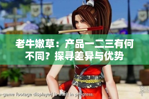 老牛嫩草：產(chǎn)品一二三有何不同？探尋差異與優(yōu)勢(shì)