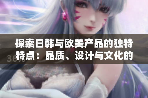 探索日韓與歐美產(chǎn)品的獨(dú)特特點(diǎn)：品質(zhì)、設(shè)計(jì)與文化的比較