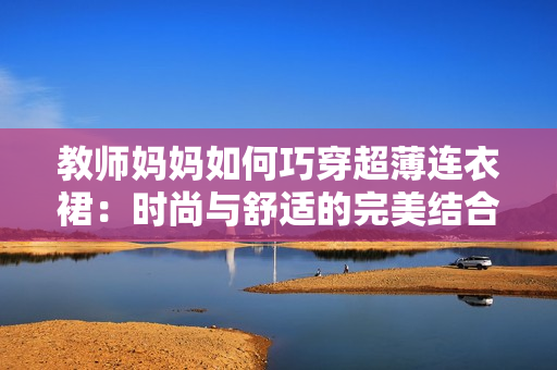 教師媽媽如何巧穿超薄連衣裙：時尚與舒適的完美結合秘籍