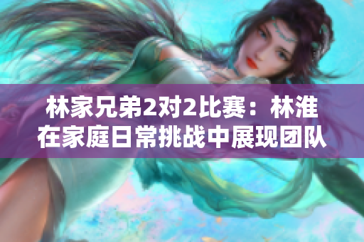 林家兄弟2對(duì)2比賽：林淮在家庭日常挑戰(zhàn)中展現(xiàn)團(tuán)隊(duì)精神與競(jìng)爭(zhēng)活力