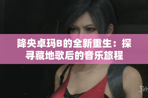 降央卓瑪B的全新重生：探尋藏地歌后的音樂旅程