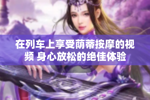 在列車(chē)上享受蔭蒂按摩的視頻 身心放松的絕佳體驗(yàn)