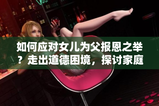 如何應對女兒為父報恩之舉？走出道德困境，探討家庭情感紐帶