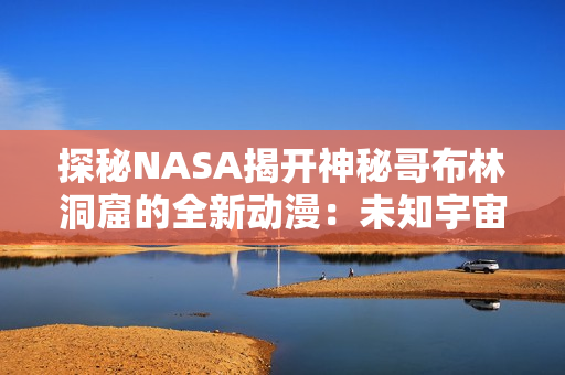 探秘NASA揭開神秘哥布林洞窟的全新動(dòng)漫：未知宇宙的奇幻之旅