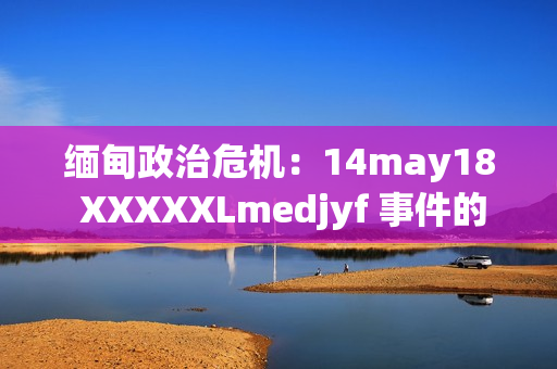 緬甸政治危機：14may18 XXXXXLmedjyf 事件的深層影響與未來走向