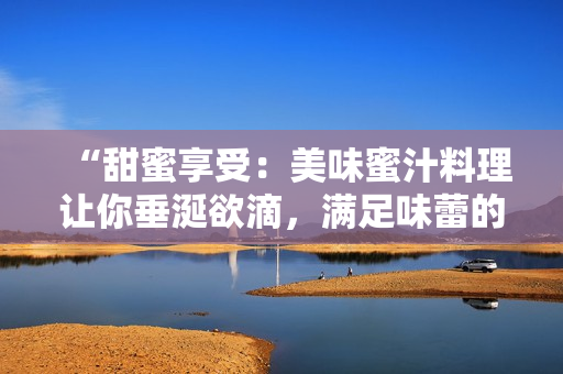 “甜蜜享受：美味蜜汁料理讓你垂涎欲滴，滿足味蕾的獨(dú)特魅力”