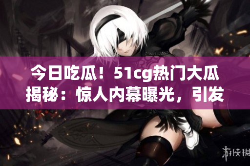 今日吃瓜！51cg熱門大瓜揭秘：驚人內(nèi)幕曝光，引發(fā)網(wǎng)友熱議！
