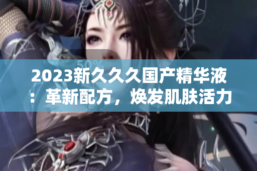 2023新久久久國產(chǎn)精華液：革新配方，煥發(fā)肌膚活力