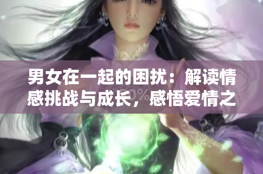 男女在一起的困擾：解讀情感挑戰(zhàn)與成長(zhǎng)，感悟愛(ài)情之路