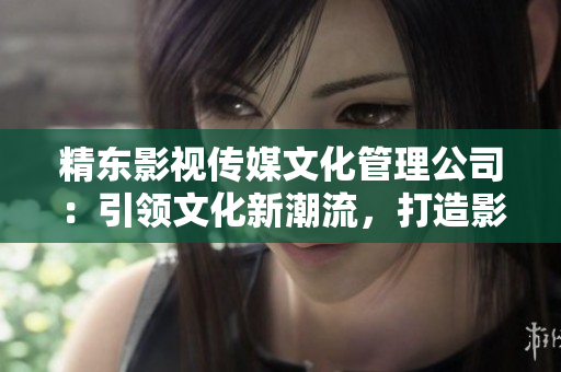 精東影視傳媒文化管理公司：引領文化新潮流，打造影視精品之路
