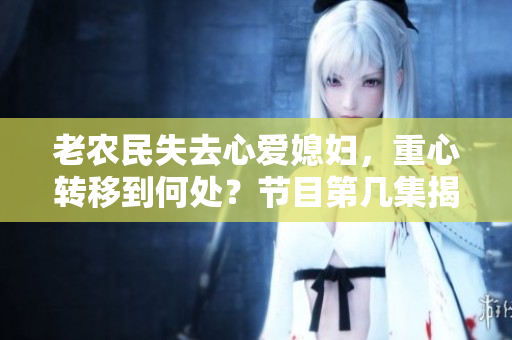 老農(nóng)民失去心愛媳婦，重心轉(zhuǎn)移到何處？節(jié)目第幾集揭曉