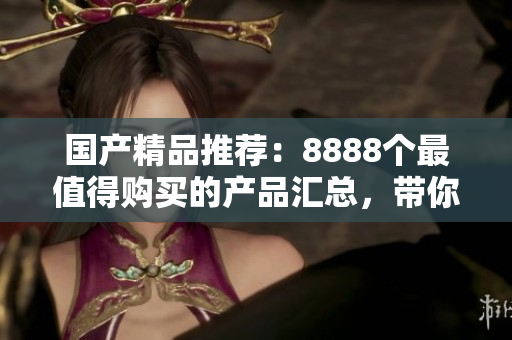 國(guó)產(chǎn)精品推薦：8888個(gè)最值得購(gòu)買的產(chǎn)品匯總，帶你發(fā)現(xiàn)最好的選擇