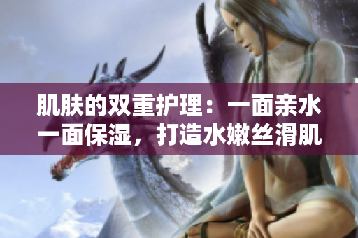 肌膚的雙重護(hù)理：一面親水一面保濕，打造水嫩絲滑肌膚
