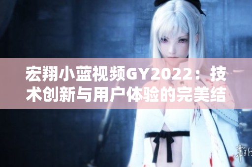 宏翔小藍(lán)視頻GY2022：技術(shù)創(chuàng)新與用戶體驗(yàn)的完美結(jié)合