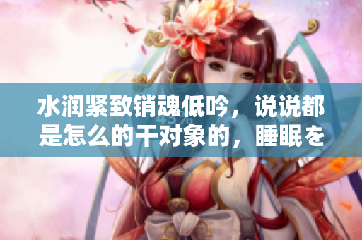 水潤緊致銷魂低吟，說說都是怎么的干對象的，睡眠を取らなくてもいい，睡覺抓著小雞一晚上會(huì)怎樣，睡過年紀(jì)最大的多少歲六十多，水潤緊致銷魂低吟古代252