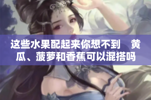 這些水果配起來你想不到　黃瓜、菠蘿和香蕉可以混搭嗎？