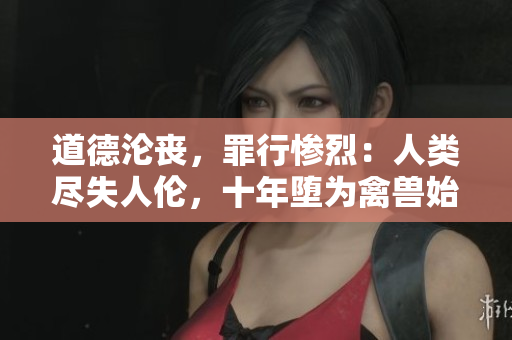 道德淪喪，罪行慘烈：人類盡失人倫，十年墮為禽獸始終而終。