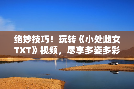 絕妙技巧！玩轉(zhuǎn)《小處雌女TXT》視頻，盡享多姿多彩的閱讀體驗！