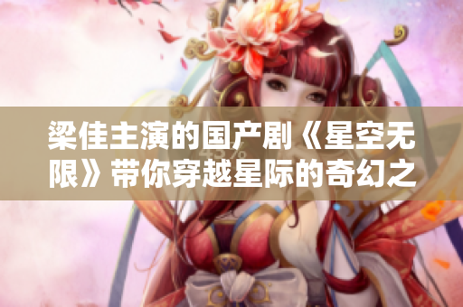 梁佳主演的國產(chǎn)劇《星空無限》帶你穿越星際的奇幻之旅，MV震撼上線！