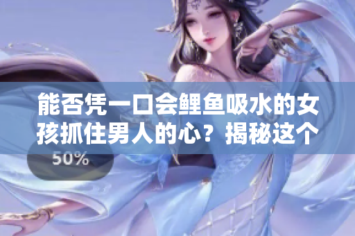 能否憑一口會鯉魚吸水的女孩抓住男人的心？揭秘這個古老傳說的真相！