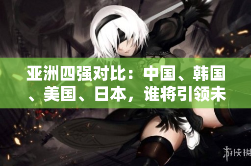 亞洲四強對比：中國、韓國、美國、日本，誰將引領未來發(fā)展？