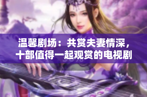 溫馨劇場：共賞夫妻情深，十部值得一起觀賞的電視劇