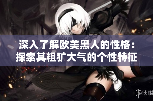 深入了解歐美黑人的性格：探索其粗獷大氣的個性特征