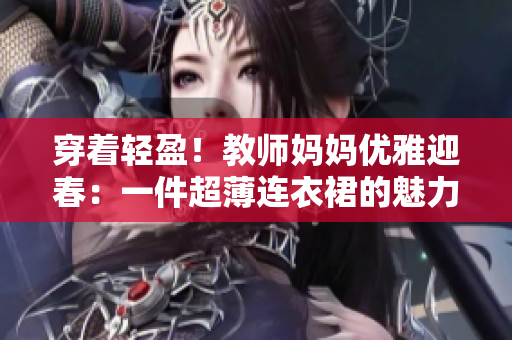 穿著輕盈！教師媽媽優(yōu)雅迎春：一件超薄連衣裙的魅力
