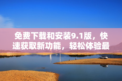 免費下載和安裝9.1版，快速獲取新功能，輕松體驗最新更新