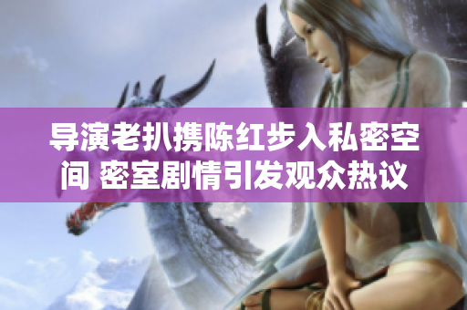 導(dǎo)演老扒攜陳紅步入私密空間 密室劇情引發(fā)觀眾熱議