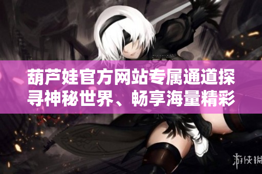 葫蘆娃官方網(wǎng)站專屬通道探尋神秘世界、暢享海量精彩內(nèi)容