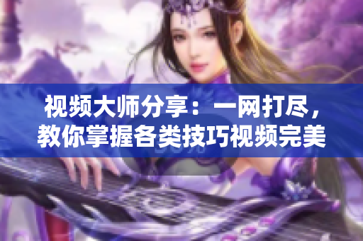 視頻大師分享：一網(wǎng)打盡，教你掌握各類技巧視頻完美攻略