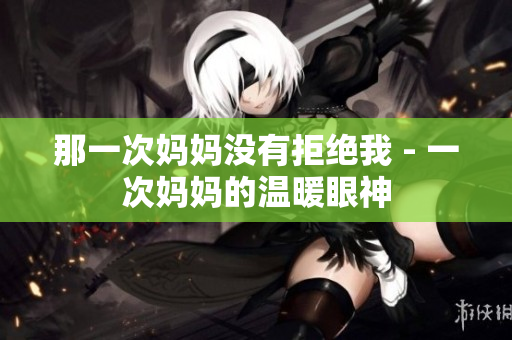 那一次媽媽沒(méi)有拒絕我 - 一次媽媽的溫暖眼神
