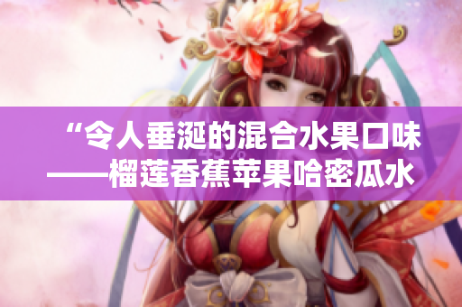 “令人垂涎的混合水果口味——榴蓮香蕉蘋果哈密瓜水蜜桃”