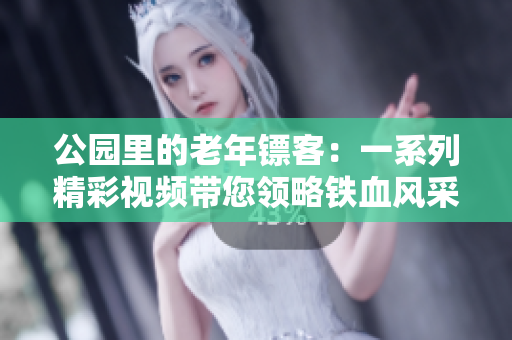 公園里的老年鏢客：一系列精彩視頻帶您領(lǐng)略鐵血風(fēng)采