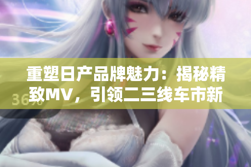 重塑日產(chǎn)品牌魅力：揭秘精致MV，引領(lǐng)二三線車市新潮流