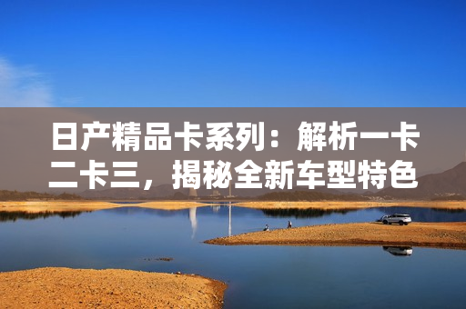 日產(chǎn)精品卡系列：解析一卡二卡三，揭秘全新車型特色
