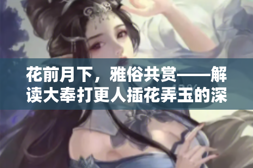 花前月下，雅俗共賞——解讀大奉打更人插花弄玉的深層意蘊