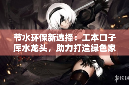 節(jié)水環(huán)保新選擇：工本口子庫水龍頭，助力打造綠色家居