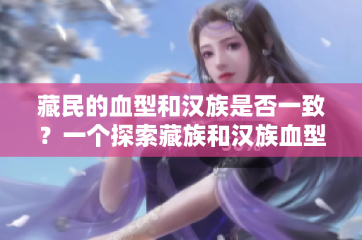 藏民的血型和漢族是否一致？一個(gè)探索藏族和漢族血型遺傳差異的研究