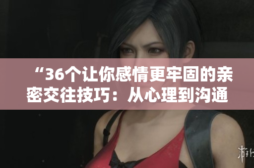 “36個(gè)讓你感情更牢固的親密交往技巧：從心理到溝通，完整解讀！”