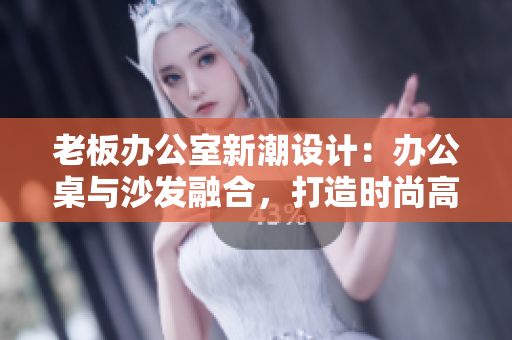 老板辦公室新潮設(shè)計：辦公桌與沙發(fā)融合，打造時尚高效工作空間
