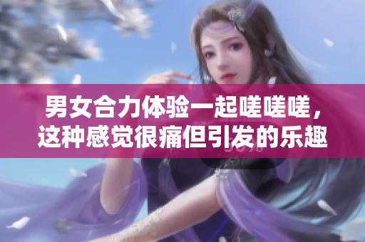 男女合力體驗(yàn)一起嗟嗟嗟，這種感覺(jué)很痛但引發(fā)的樂(lè)趣與挑戰(zhàn)讓人難以忘懷。