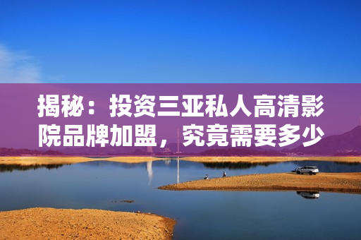 揭秘：投資三亞私人高清影院品牌加盟，究竟需要多少費(fèi)用？