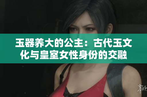 玉器養(yǎng)大的公主：古代玉文化與皇室女性身份的交融