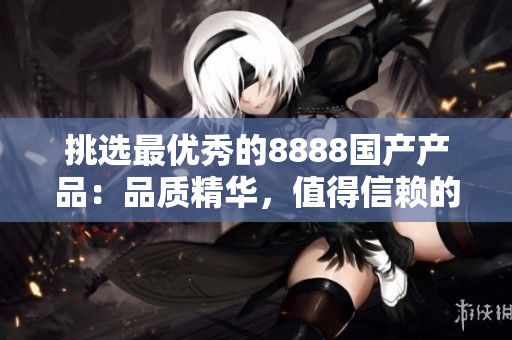 挑選最優(yōu)秀的8888國(guó)產(chǎn)產(chǎn)品：品質(zhì)精華，值得信賴的選擇