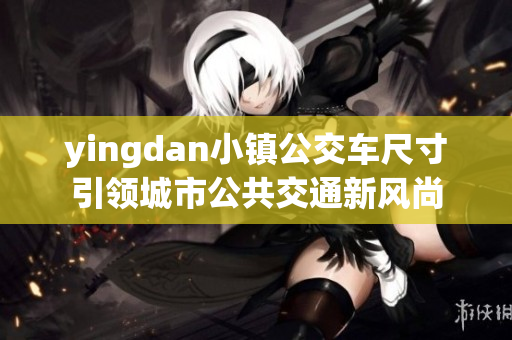 yingdan小鎮(zhèn)公交車尺寸引領(lǐng)城市公共交通新風(fēng)尚 yingdan小鎮(zhèn)公交車尺寸引領(lǐng)城市公共交通新風(fēng)尚